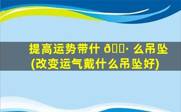 提高运势带什 🕷 么吊坠(改变运气戴什么吊坠好)